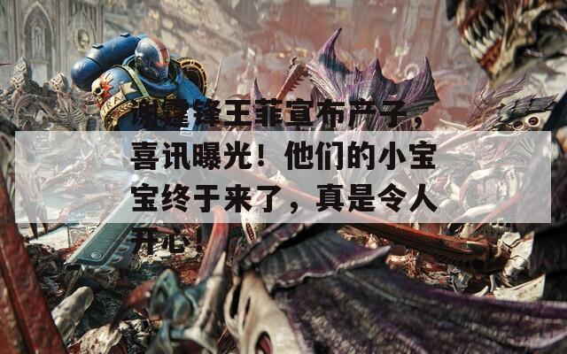 谢霆锋王菲宣布产子，喜讯曝光！他们的小宝宝终于来了，真是令人开心！
