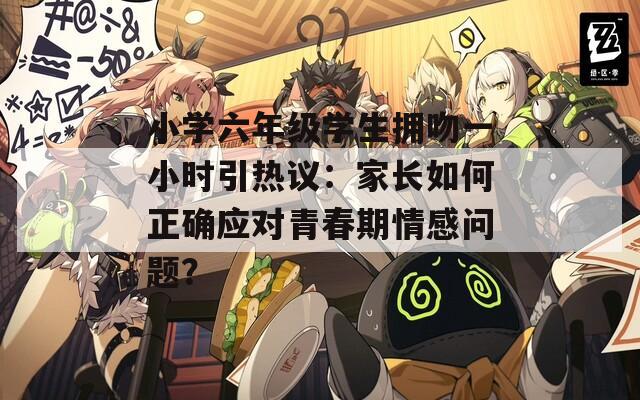 小学六年级学生拥吻一小时引热议：家长如何正确应对青春期情感问题？
