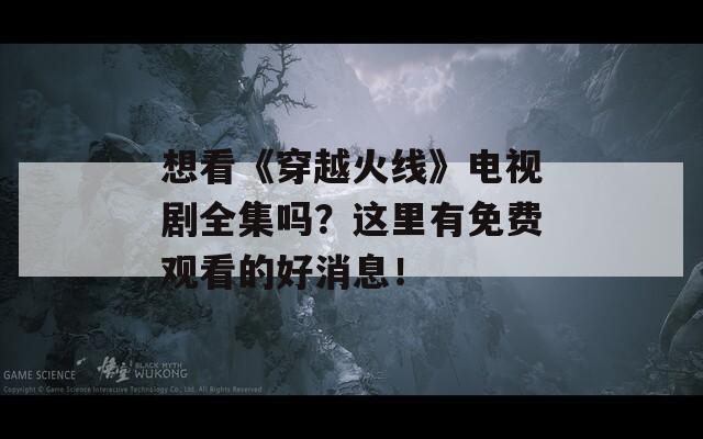 想看《穿越火线》电视剧全集吗？这里有免费观看的好消息！