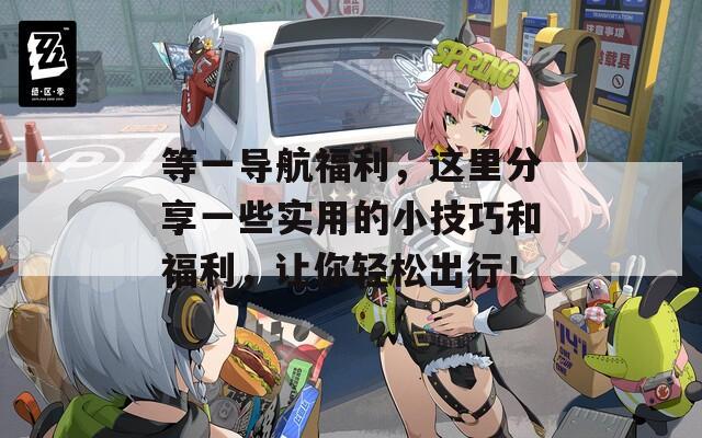 等一导航福利，这里分享一些实用的小技巧和福利，让你轻松出行！