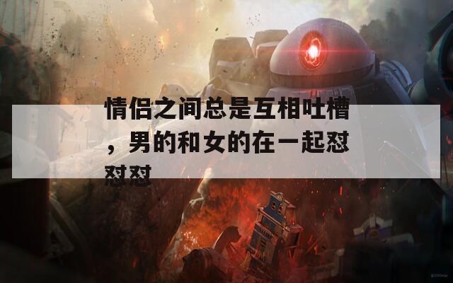 情侣之间总是互相吐槽，男的和女的在一起怼怼怼
