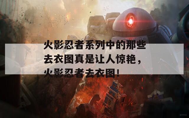 火影忍者系列中的那些去衣图真是让人惊艳，火影忍者去衣图！