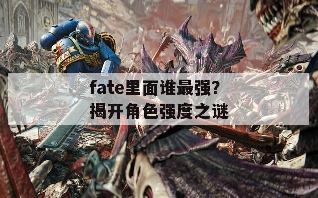 fate里面谁最强？揭开角色强度之谜