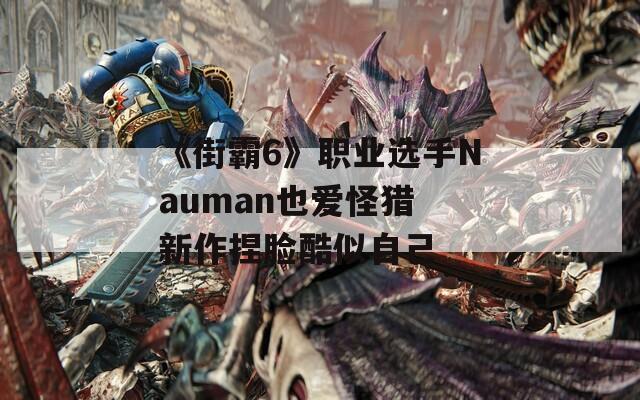 《街霸6》职业选手Nauman也爱怪猎 新作捏脸酷似自己