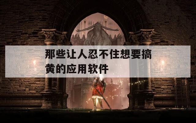 那些让人忍不住想要搞黄的应用软件