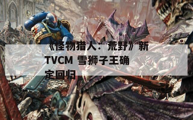 《怪物猎人：荒野》新TVCM 雪狮子王确定回归
