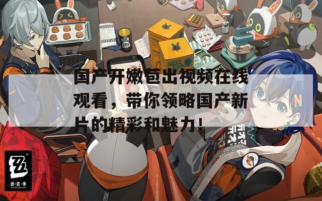 国产开嫩苞出视频在线观看，带你领略国产新片的精彩和魅力！