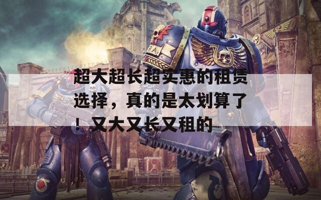 超大超长超实惠的租赁选择，真的是太划算了！又大又长又租的