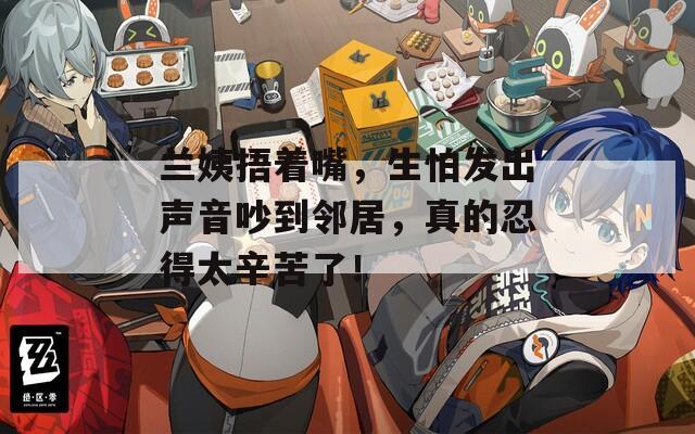 兰姨捂着嘴，生怕发出声音吵到邻居，真的忍得太辛苦了！