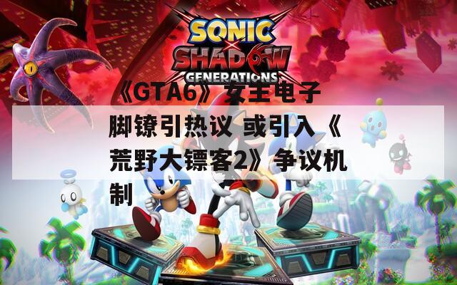 《GTA6》女主电子脚镣引热议 或引入《荒野大镖客2》争议机制