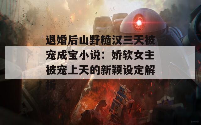 退婚后山野糙汉三天被宠成宝小说：娇软女主被宠上天的新颖设定解析