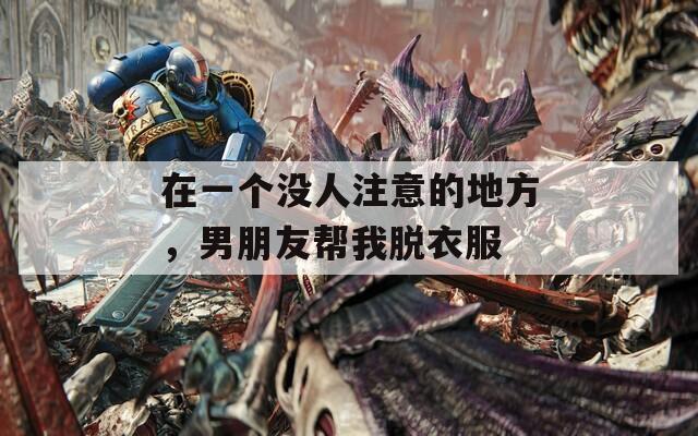 在一个没人注意的地方，男朋友帮我脱衣服