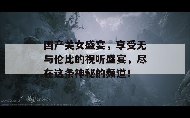 国产美女盛宴，享受无与伦比的视听盛宴，尽在这条神秘的频道！