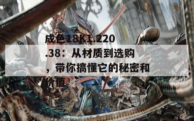 成色18K1.220.38：从材质到选购，带你搞懂它的秘密和价值