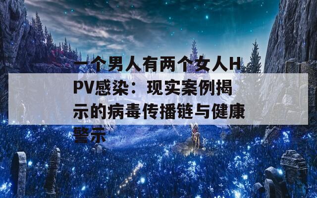一个男人有两个女人HPV感染：现实案例揭示的病毒传播链与健康警示