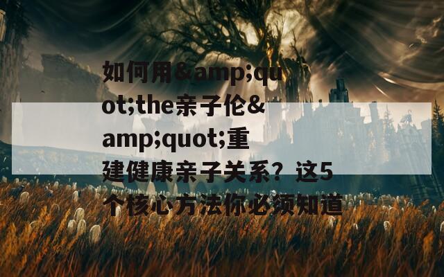 如何用&quot;the亲子伦&quot;重建健康亲子关系？这5个核心方法你必须知道