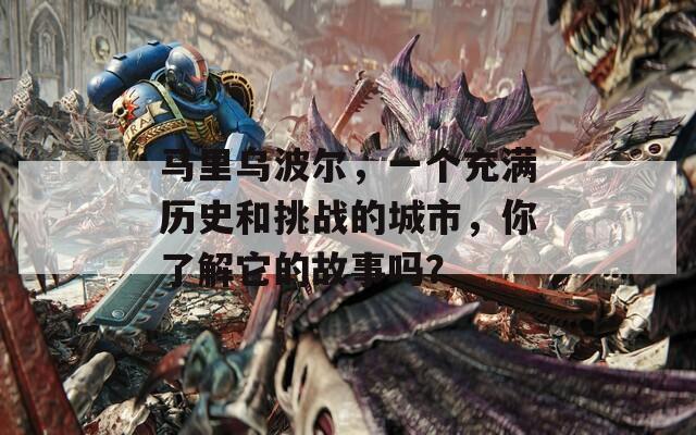 马里乌波尔，一个充满历史和挑战的城市，你了解它的故事吗？