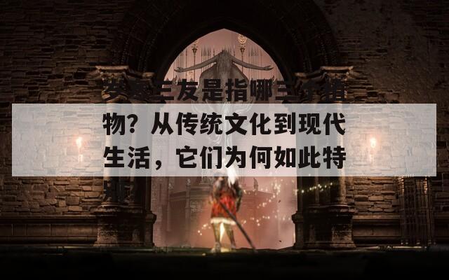 岁寒三友是指哪三个植物？从传统文化到现代生活，它们为何如此特别？