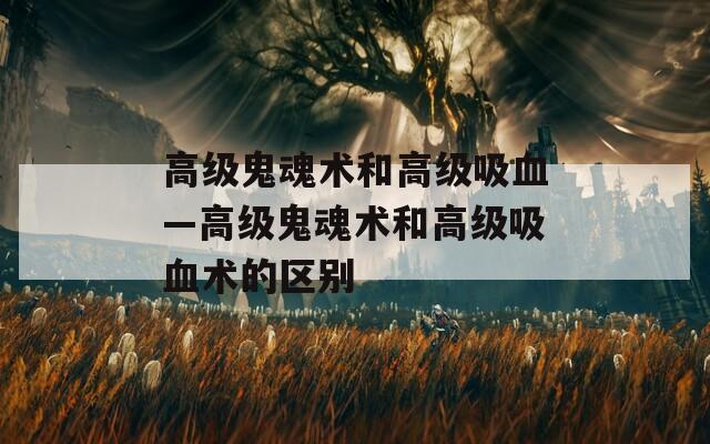 高级鬼魂术和高级吸血—高级鬼魂术和高级吸血术的区别
