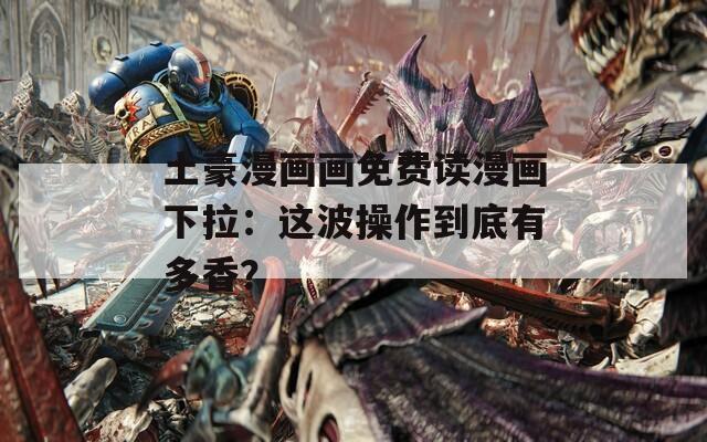 土豪漫画画免费读漫画下拉：这波操作到底有多香？