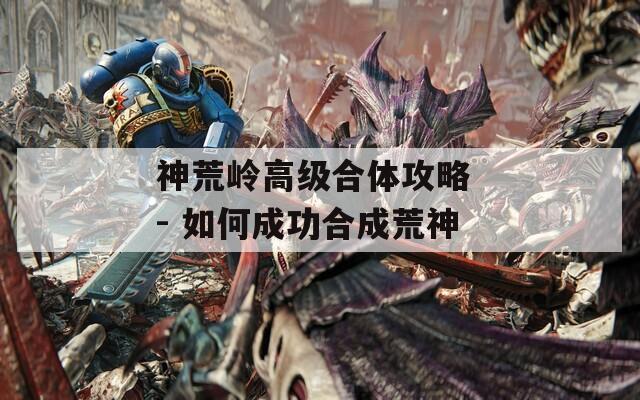 神荒岭高级合体攻略 - 如何成功合成荒神