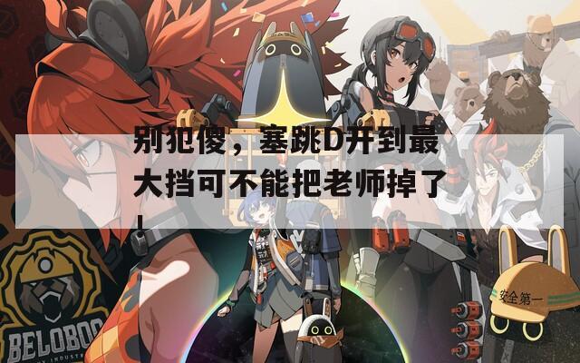 别犯傻，塞跳D开到最大挡可不能把老师掉了！