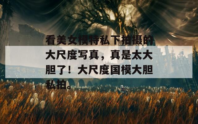 看美女模特私下拍摄的大尺度写真，真是太大胆了！大尺度国模大胆私拍。