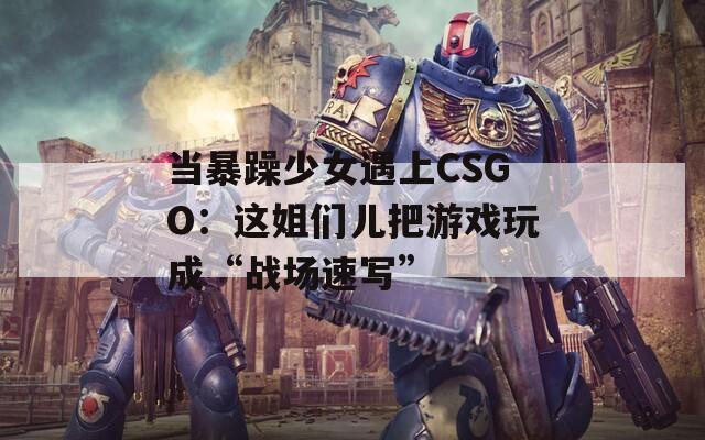 当暴躁少女遇上CSGO：这姐们儿把游戏玩成“战场速写”