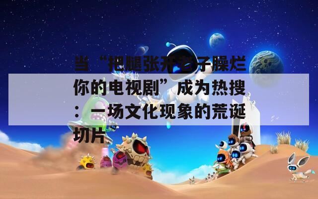 当“把腿张开老子臊烂你的电视剧”成为热搜：一场文化现象的荒诞切片