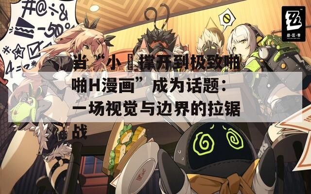 当“小泬撑开到极致啪啪H漫画”成为话题：一场视觉与边界的拉锯战