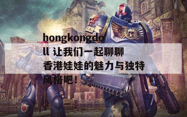 hongkongdoll 让我们一起聊聊香港娃娃的魅力与独特风格吧！