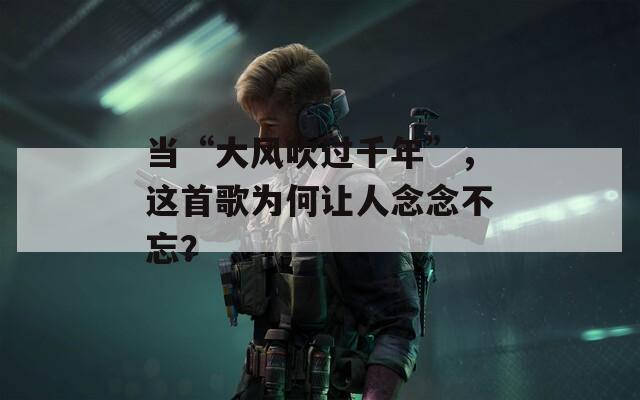 当“大风吹过千年”，这首歌为何让人念念不忘？