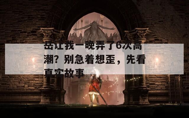 岳让我一晚弄了6次高潮？别急着想歪，先看真实故事
