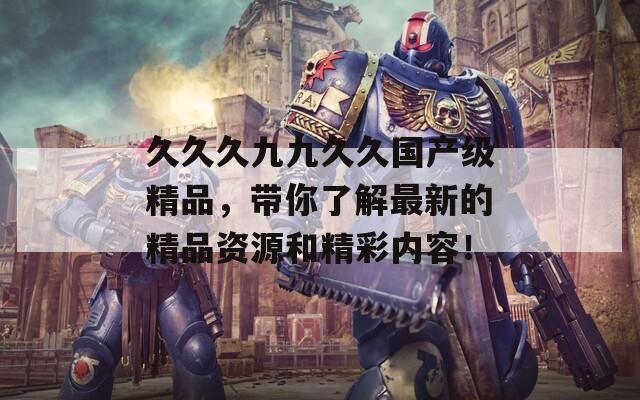 久久久九九久久国产级精品，带你了解最新的精品资源和精彩内容！