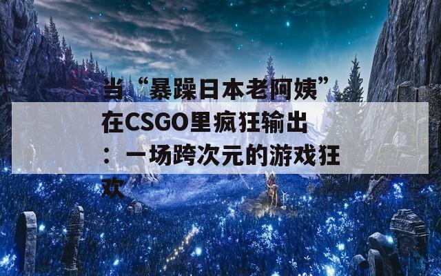 当“暴躁日本老阿姨”在CSGO里疯狂输出：一场跨次元的游戏狂欢