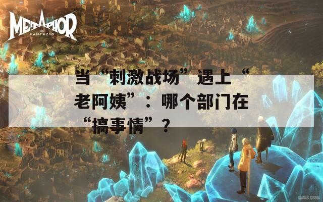 当“刺激战场”遇上“老阿姨”：哪个部门在“搞事情”？
