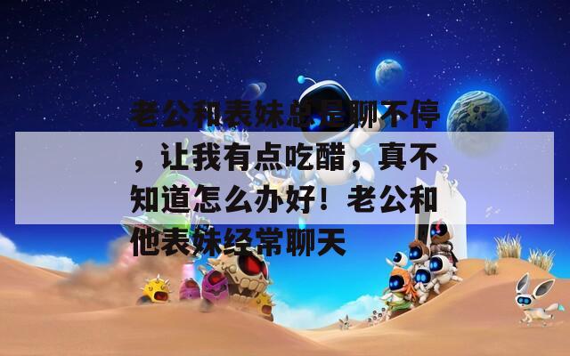 老公和表妹总是聊不停，让我有点吃醋，真不知道怎么办好！老公和他表妹经常聊天