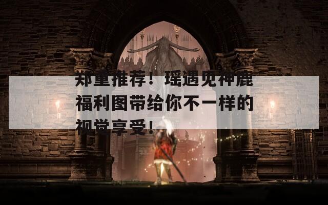 郑重推荐！瑶遇见神鹿福利图带给你不一样的视觉享受！