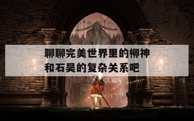 聊聊完美世界里的柳神和石昊的复杂关系吧