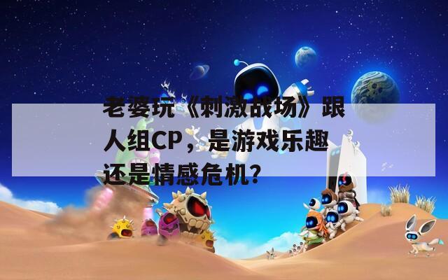 老婆玩《刺激战场》跟人组CP，是游戏乐趣还是情感危机？