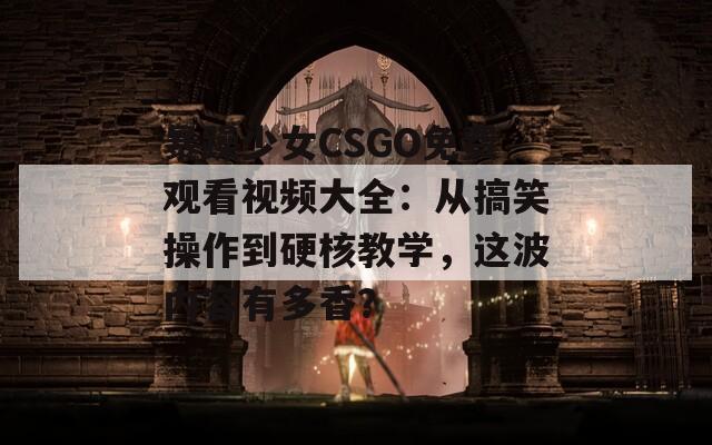 暴躁少女CSGO免费观看视频大全：从搞笑操作到硬核教学，这波内容有多香？