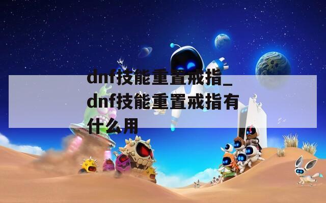 dnf技能重置戒指_dnf技能重置戒指有什么用