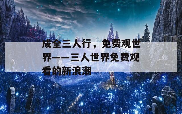 成全三人行，免费观世界——三人世界免费观看的新浪潮