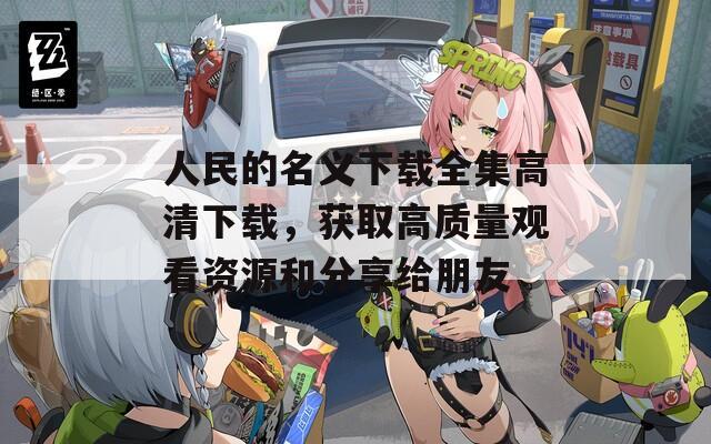 人民的名义下载全集高清下载，获取高质量观看资源和分享给朋友