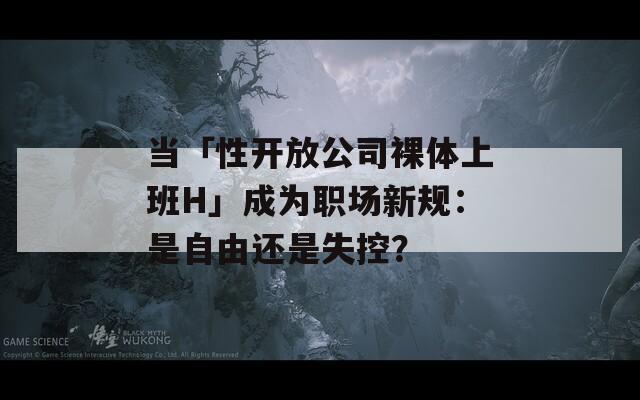 当「性开放公司裸体上班H」成为职场新规：是自由还是失控？