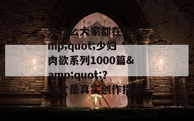 为什么大家都在聊&quot;少妇肉欲系列1000篇&quot;？这才是真实创作指南