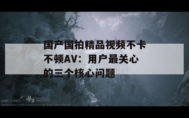 国产国拍精品视频不卡不顿AV：用户最关心的三个核心问题