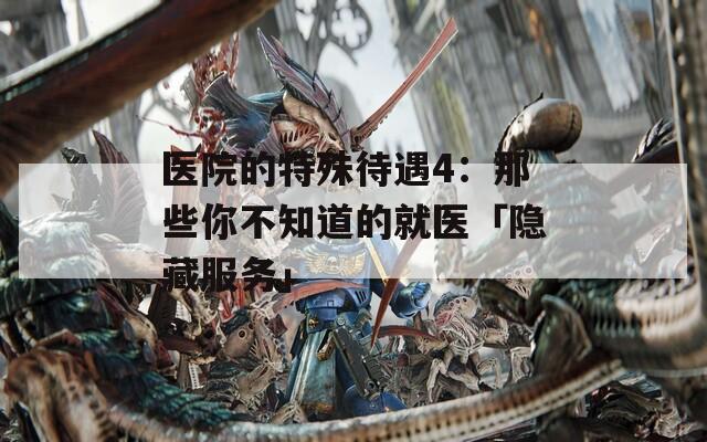 医院的特殊待遇4：那些你不知道的就医「隐藏服务」