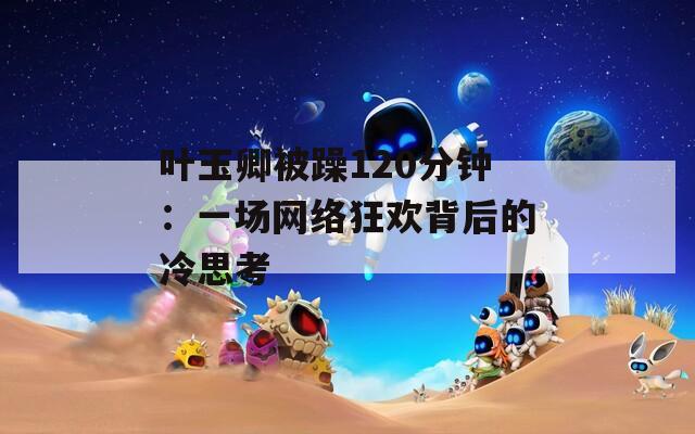 叶玉卿被躁120分钟：一场网络狂欢背后的冷思考