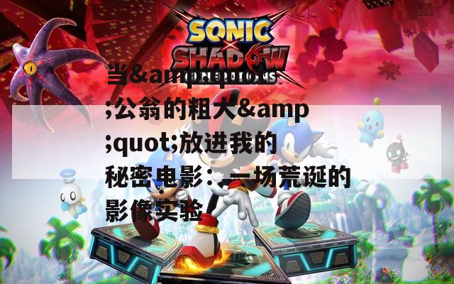 当&quot;公翁的粗大&quot;放进我的秘密电影：一场荒诞的影像实验